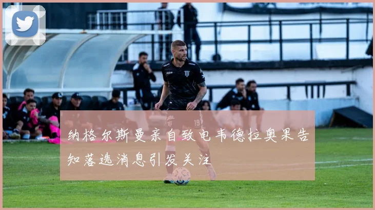 纳格尔斯曼亲自致电韦德拉奥果告知落选消息引发关注