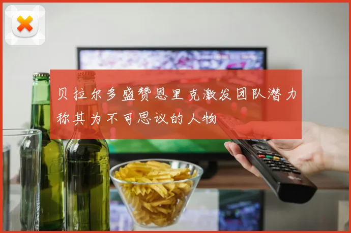贝拉尔多盛赞恩里克激发团队潜力称其为不可思议的人物