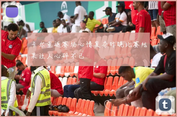 卡尔重返赛场心情复杂昨晚比赛结果让人心碎不已