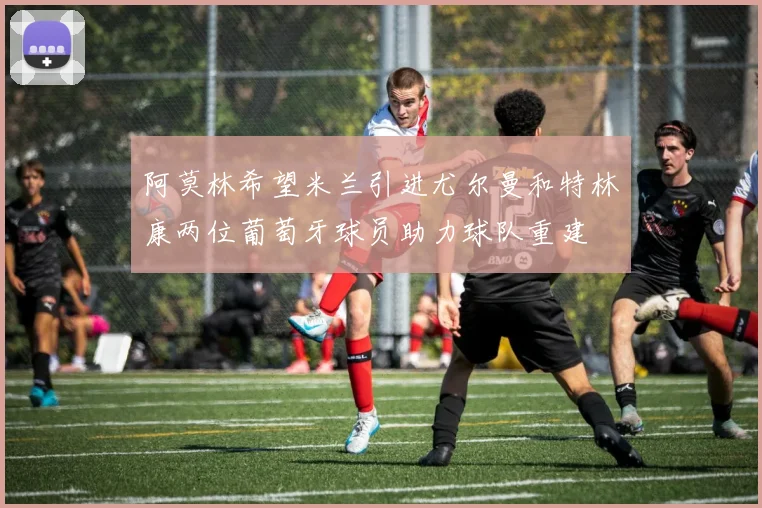 阿莫林希望米兰引进尤尔曼和特林康两位葡萄牙球员助力球队重建