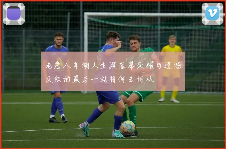老詹八年湖人生涯落幕荣耀与遗憾交织的最后一站将何去何从