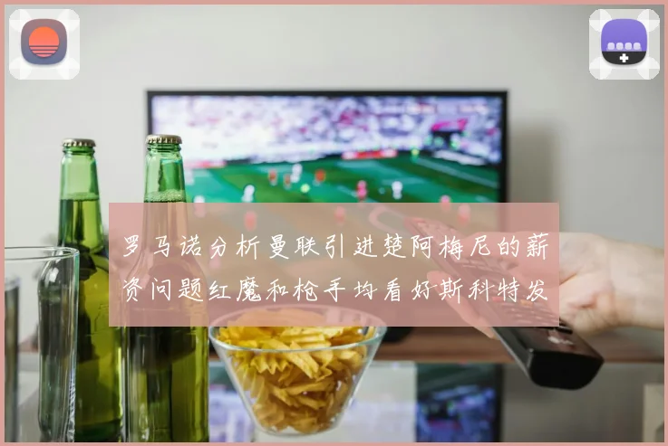 罗马诺分析曼联引进楚阿梅尼的薪资问题红魔和枪手均看好斯科特发展潜力