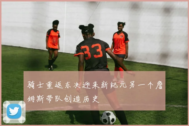 骑士重返东决迎来新纪元另一个詹姆斯带队创造历史