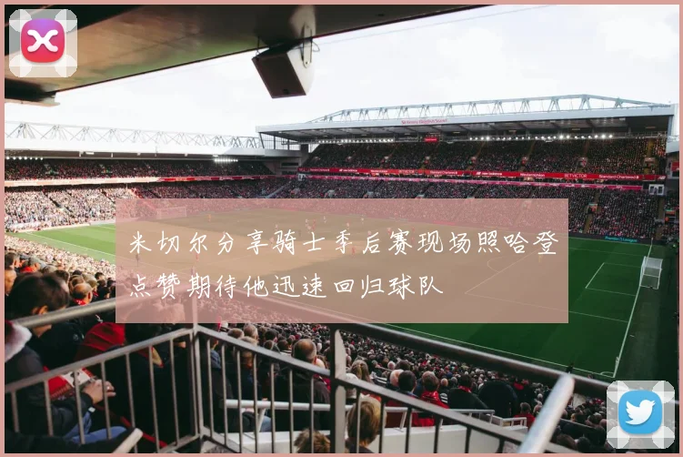 米切尔分享骑士季后赛现场照哈登点赞期待他迅速回归球队