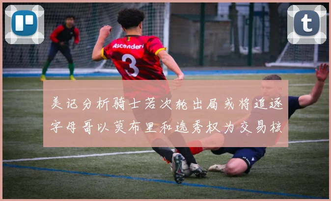 美记分析骑士若次轮出局或将追逐字母哥以莫布里和选秀权为交易核心
