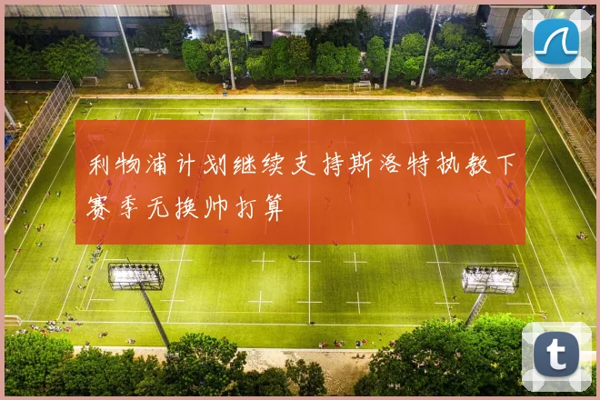利物浦计划继续支持斯洛特执教下赛季无换帅打算