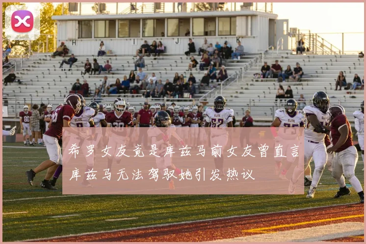 希罗女友竟是库兹马前女友曾直言库兹马无法驾驭她引发热议